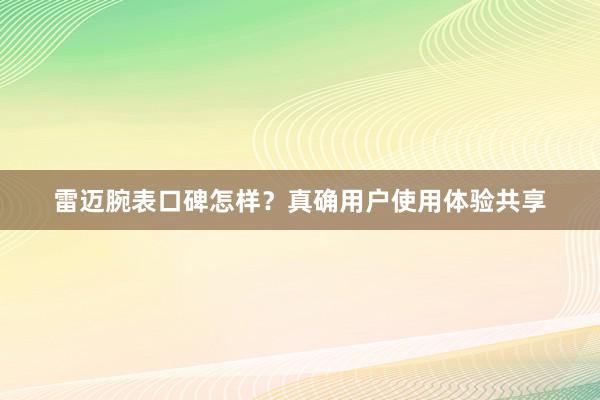 雷迈腕表口碑怎样？真确用户使用体验共享